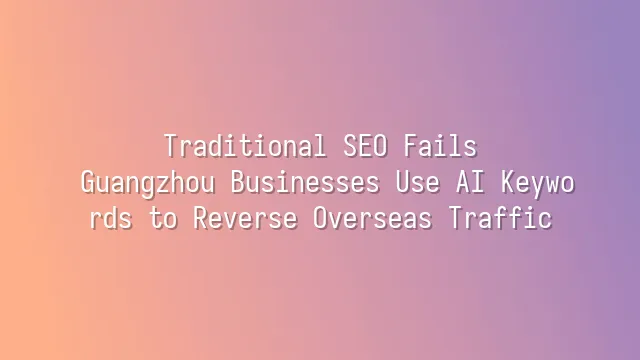Traditional SEO Fails? Guangzhou Businesses Use AI Keywords to Reverse Overseas Traffic