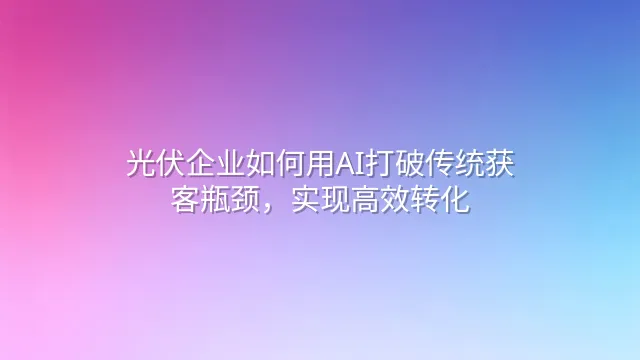 光伏企业如何用AI打破传统获客瓶颈，实现高效转化