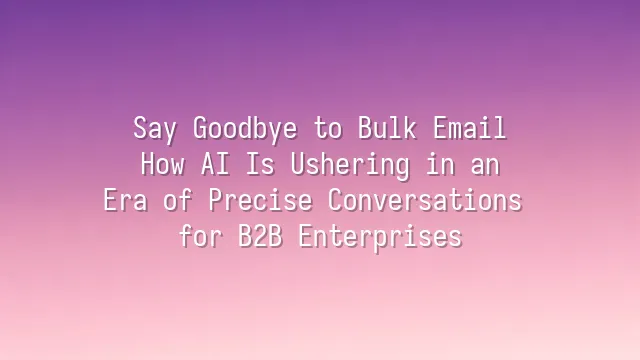 Say Goodbye to Bulk Email: How AI Is Ushering in an Era of Precise Conversations for B2B Enterprises