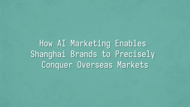 How AI Marketing Enables Shanghai Brands to Precisely Conquer Overseas Markets