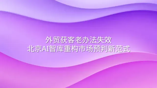 外贸获客老办法失效？北京AI智库重构市场预判新范式