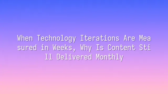 When Technology Iterations Are Measured in Weeks, Why Is Content Still Delivered Monthly?
