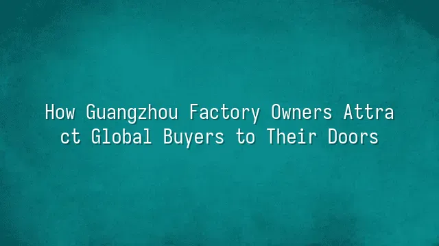 How Guangzhou Factory Owners Attract Global Buyers to Their Doors