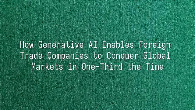 How Generative AI Enables Foreign Trade Companies to Conquer Global Markets in One-Third the Time