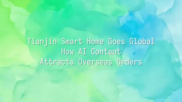 Tianjin Smart Home Goes Global: How AI Content Attracts Overseas Orders