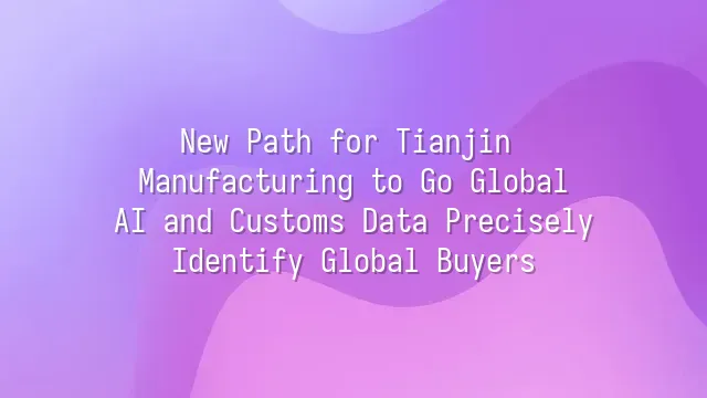 New Path for Tianjin Manufacturing to Go Global: AI and Customs Data Precisely Identify Global Buyers