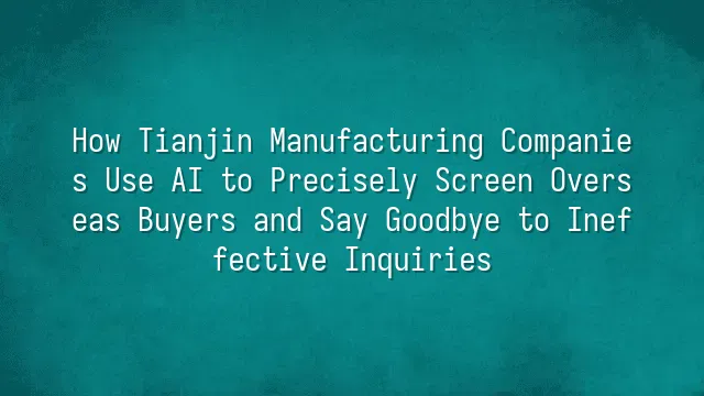 How Tianjin Manufacturing Companies Use AI to Precisely Screen Overseas Buyers and Say Goodbye to Ineffective Inquiries