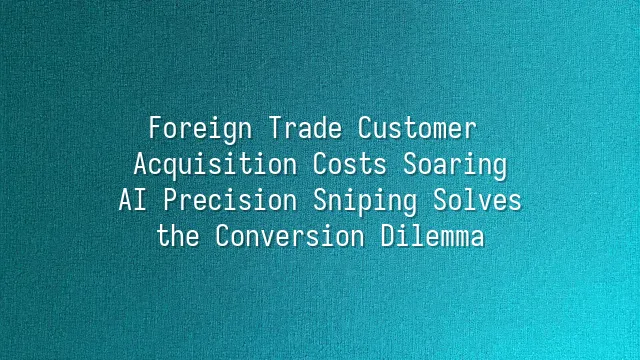Foreign Trade Customer Acquisition Costs Soaring? AI Precision Sniping Solves the Conversion Dilemma