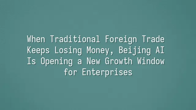 When Traditional Foreign Trade Keeps Losing Money, Beijing AI Is Opening a New Growth Window for Enterprises