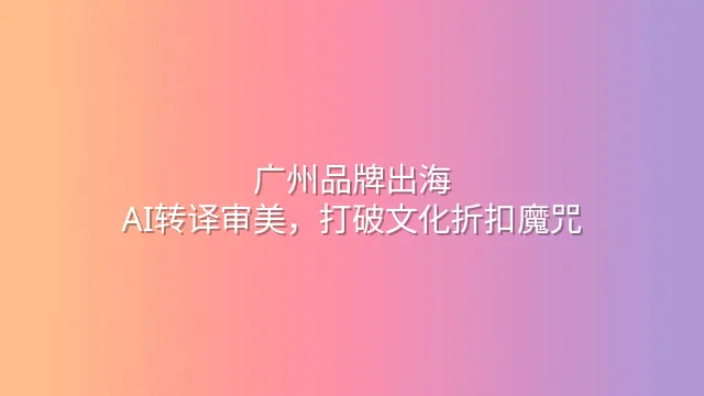 广州品牌出海：AI转译审美，打破文化折扣魔咒