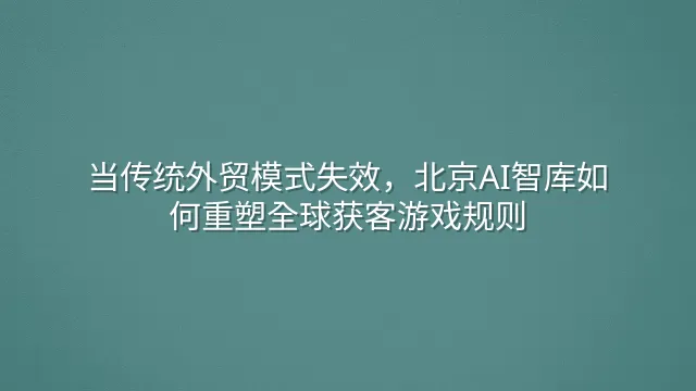当传统外贸模式失效，北京AI智库如何重塑全球获客游戏规则