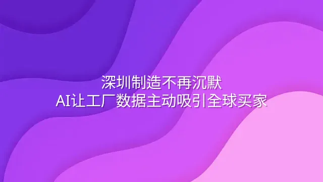 深圳制造不再沉默：AI让工厂数据主动吸引全球买家