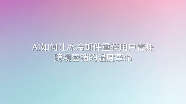AI如何让冰冷邮件重获用户青睐？跨境营销的温度革命