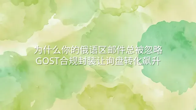 为什么你的俄语区邮件总被忽略？GOST合规封装让询盘转化飙升