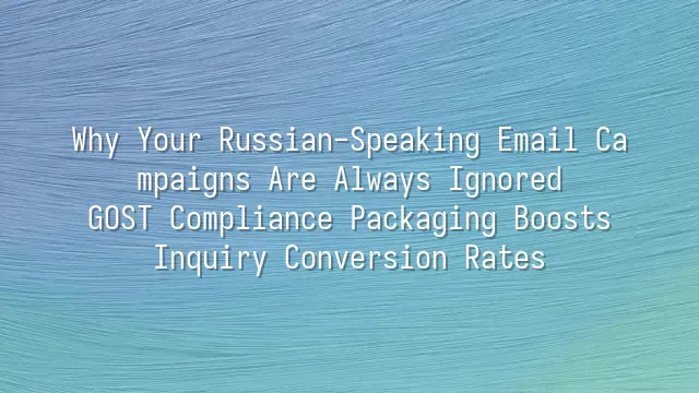 Why Your Russian-Speaking Email Campaigns Are Always Ignored? GOST Compliance Packaging Boosts Inquiry Conversion Rates