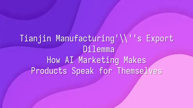 Tianjin Manufacturing's Export Dilemma: How AI Marketing Makes Products Speak for Themselves