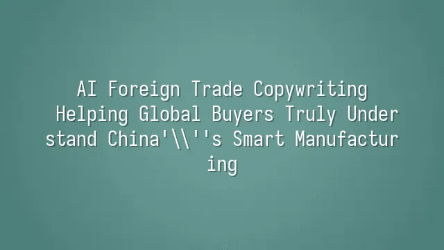 AI Foreign Trade Copywriting: Helping Global Buyers Truly Understand China's Smart Manufacturing