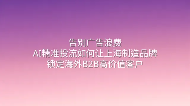 告别广告浪费：AI精准投流如何让上海制造品牌锁定海外B2B高价值客户