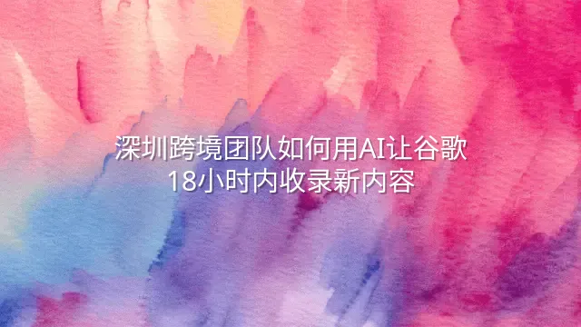 深圳跨境团队如何用AI让谷歌18小时内收录新内容