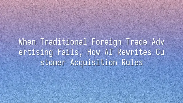 When Traditional Foreign Trade Advertising Fails, How AI Rewrites Customer Acquisition Rules