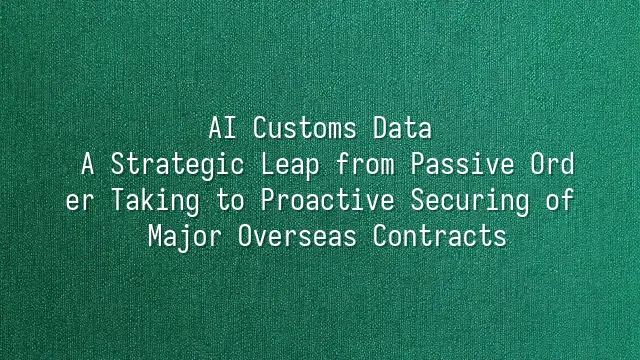 AI Customs Data: A Strategic Leap from Passive Order Taking to Proactive Securing of Major Overseas Contracts