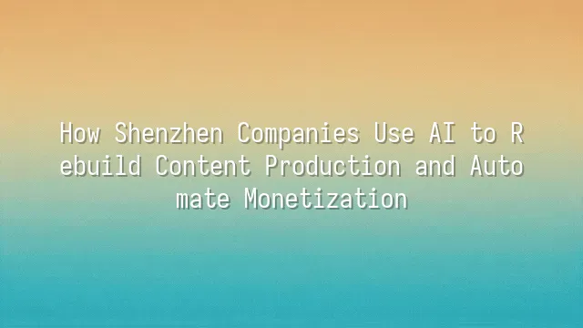 How Shenzhen Companies Use AI to Rebuild Content Production and Automate Monetization