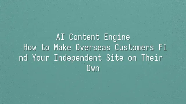 AI Content Engine: How to Make Overseas Customers Find Your Independent Site on Their Own
