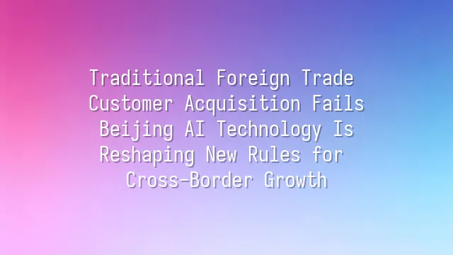 Traditional Foreign Trade Customer Acquisition Fails? Beijing AI Technology Is Reshaping New Rules for Cross-Border Growth