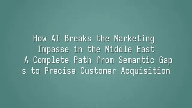 How AI Breaks the Marketing Impasse in the Middle East: A Complete Path from Semantic Gaps to Precise Customer Acquisition