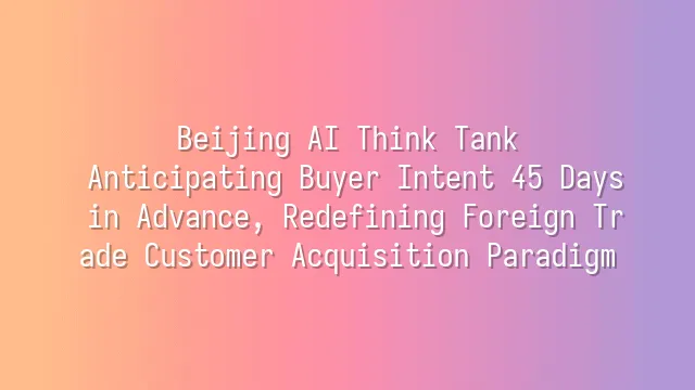 Beijing AI Think Tank: Anticipating Buyer Intent 45 Days in Advance, Redefining Foreign Trade Customer Acquisition Paradigm