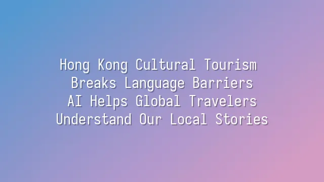Hong Kong Cultural Tourism Breaks Language Barriers: AI Helps Global Travelers Understand Our Local Stories