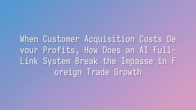 When Customer Acquisition Costs Devour Profits, How Does an AI Full-Link System Break the Impasse in Foreign Trade Growth?