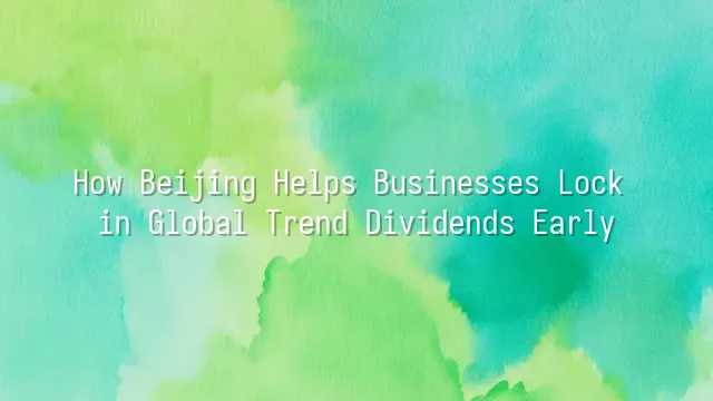 How Beijing Helps Businesses Lock in Global Trend Dividends Early