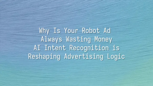 Why Is Your Robot Ad Always Wasting Money? AI Intent Recognition is Reshaping Advertising Logic