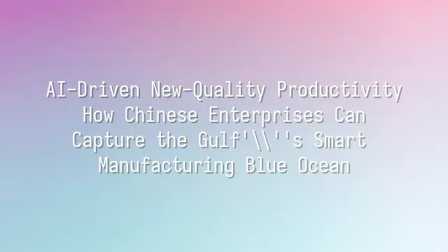 AI-Driven New-Quality Productivity: How Chinese Enterprises Can Capture the Gulf's Smart Manufacturing Blue Ocean