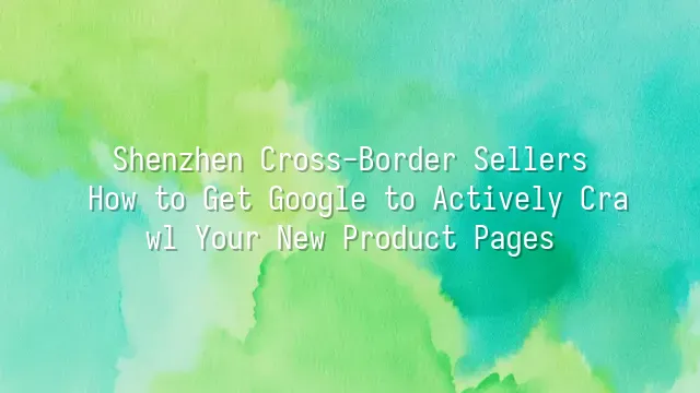 Shenzhen Cross-Border Sellers: How to Get Google to Actively Crawl Your New Product Pages