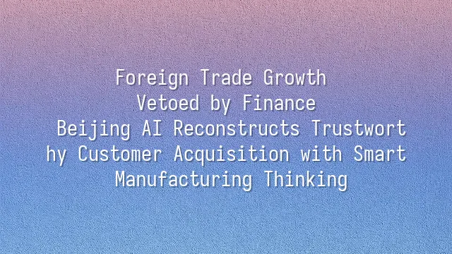 Foreign Trade Growth Vetoed by Finance? Beijing AI Reconstructs Trustworthy Customer Acquisition with Smart Manufacturing Thinking