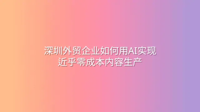深圳外贸企业如何用AI实现近乎零成本内容生产
