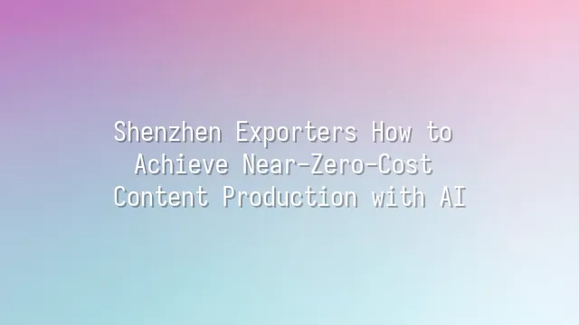 Shenzhen Exporters How to Achieve Near-Zero-Cost Content Production with AI