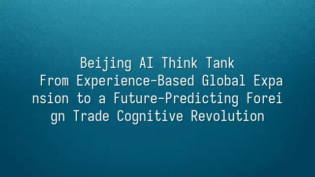 Beijing AI Think Tank: From Experience-Based Global Expansion to a Future-Predicting Foreign Trade Cognitive Revolution