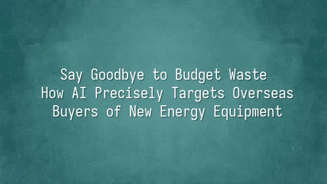 Say Goodbye to Budget Waste: How AI Precisely Targets Overseas Buyers of New Energy Equipment