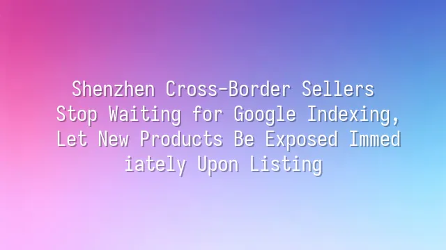Shenzhen Cross-Border Sellers: Stop Waiting for Google Indexing, Let New Products Be Exposed Immediately Upon Listing