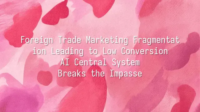 Foreign Trade Marketing Fragmentation Leading to Low Conversion? AI Central System Breaks the Impasse