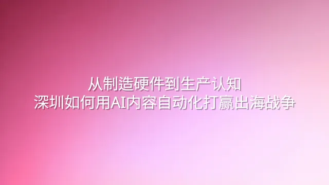 从制造硬件到生产认知：深圳如何用AI内容自动化打赢出海战争