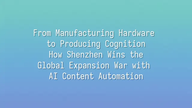 From Manufacturing Hardware to Producing Cognition: How Shenzhen Wins the Global Expansion War with AI Content Automation