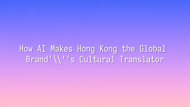 How AI Makes Hong Kong the Global Brand's Cultural Translator