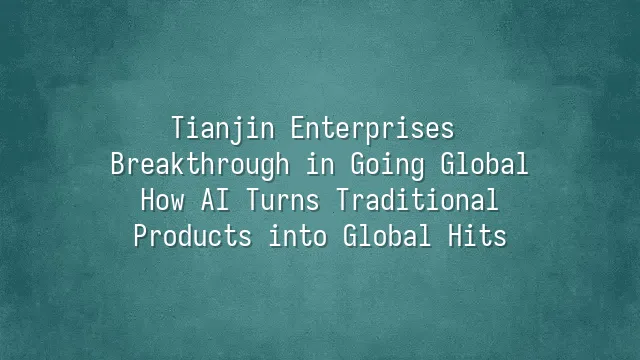 Tianjin Enterprises Breakthrough in Going Global: How AI Turns Traditional Products into Global Hits