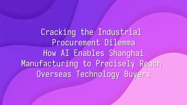 Cracking the Industrial Procurement Dilemma: How AI Enables Shanghai Manufacturing to Precisely Reach Overseas Technology Buyers