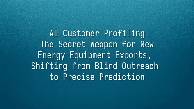 AI Customer Profiling: The Secret Weapon for New Energy Equipment Exports, Shifting from Blind Outreach to Precise Prediction