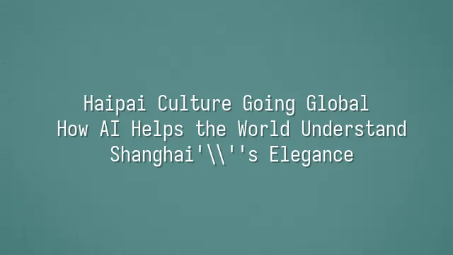 Haipai Culture Going Global: How AI Helps the World Understand Shanghai's Elegance
